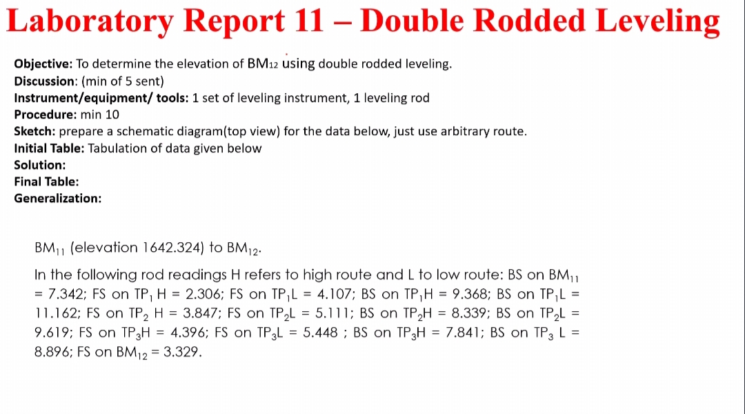 Laboratory Report 11 – Double Rodded Leveling
Objective: To determine the elevation of BM12 using double rodded leveling.
Discussion: (min of 5 sent)
Instrument/equipment/ tools: 1 set of leveling instrument, 1 leveling rod
Procedure: min 10
Sketch: prepare a schematic diagram(top view) for the data below, just use arbitrary route.
Initial Table: Tabulation of data given below
Solution:
Final Table:
Generalization:
BM11 (elevation 1642.324) to BM12.
In the following rod readings H refers to high route and L to low route: BS on BM,1
= 7.342; FS on TP, H = 2.306; FS on TP,L = 4.107; BS on TP,H = 9.368; BS on TP,L =
11.162; FS on TP, H = 3.847; FS on TP,L = 5.111; BS on TP2H = 8.339; BS on TP,L =
9.619; FS on TP3H = 4.396; FS on TP3L = 5.448 ; BS on TP3H = 7.841; BS on TP3 L =
8.896; FS on BM12 = 3.329.
