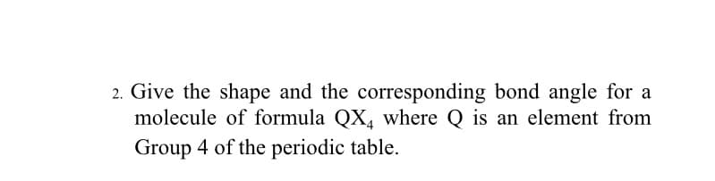 2. Give the shape and the corresponding bond angle for a
molecule of formula QX, where Q is an element from
Group 4 of the periodic table.
