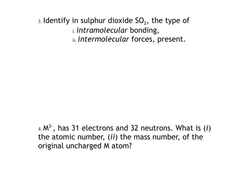 3. Identify in sulphur dioxide SO2, the type of
i. intramolecular bonding,
ii. intermolecular forces, present.
4. M3, has 31 electrons and 32 neutrons. What is (i)
the atomic number, (ii) the mass number, of the
original uncharged M atom?
