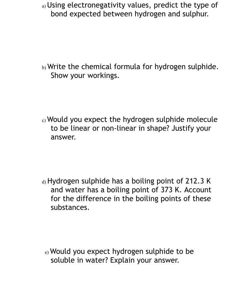a) Using electronegativity values, predict the type of
bond expected between hydrogen and sulphur.
b) Write the chemical formula for hydrogen sulphide.
Show your workings.
c) Would you expect the hydrogen sulphide molecule
to be linear or non-linear in shape? Justify your
answer.
d) Hydrogen sulphide has a boiling point of 212.3 K
and water has a boiling point of 373 K. Account
for the difference in the boiling points of these
substances.
you expect hydrogen sulphide to be
soluble in water? Explain your answer.
e)
Would
