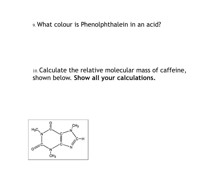 9. What colour is Phenolphthalein in an acid?
10. Calculate the relative molecular mass of caffeine,
shown below. Show all your calculations.
CH3
H3C
C-H
ČH3
O=U
