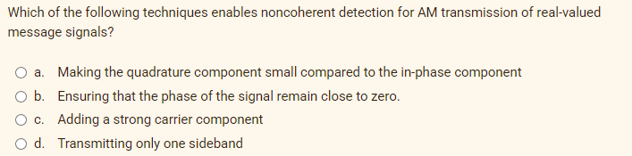 Which of the following techniques enables noncoherent detection for AM transmission of real-valued
message signals?
a. Making the quadrature component small compared to the in-phase component
O b. Ensuring that the phase of the signal remain close to zero.
c.
Adding a strong carrier component
O d. Transmitting only one sideband