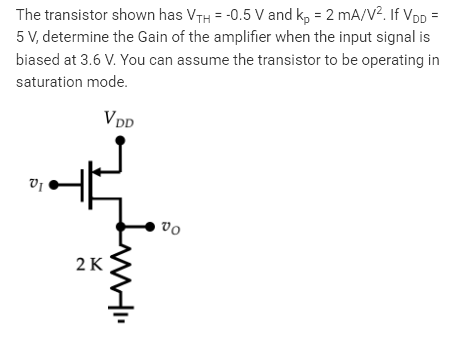 The transistor shown has VTH = -0.5 V and kp = 2 mA/V². If VDD =
5 V, determine the Gain of the amplifier when the input signal is
biased at 3.6 V. You can assume the transistor to be operating in
saturation
mode.
VI
Ţ
VDD
2 K
www"
vo