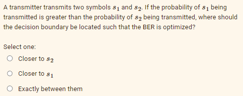 A transmitter transmits two symbols $₁ and s2. If the probability of s₁ being
transmitted is greater than the probability of s2 being transmitted, where should
the decision boundary be located such that the BER is optimized?
Select one:
O Closer to $2
Closer to $₁
Exactly between them