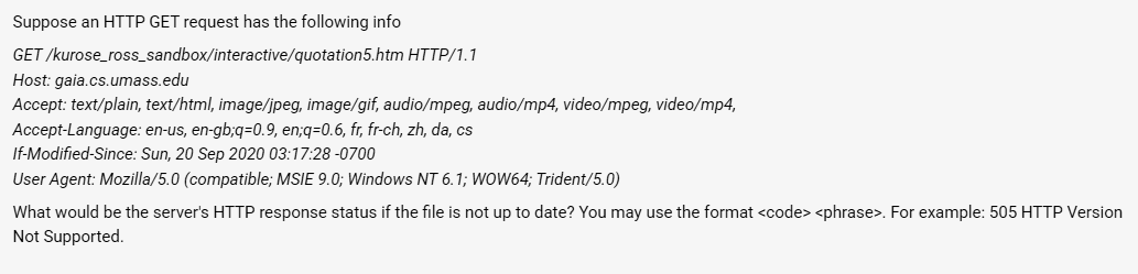 Suppose an HTTP GET request has the following info
GET/kurose_ross_sandbox/interactive/quotation5.htm HTTP/1.1
Host: gaia.cs.umass.edu
Accept: text/plain, text/html, image/jpeg, image/gif, audio/mpeg, audio/mp4, video/mpeg, video/mp4,
Accept-Language: en-us, en-gb;q=0.9, en;q=0.6, fr, fr-ch, zh, da, cs
If-Modified-Since: Sun, 20 Sep 2020 03:17:28-0700
User Agent: Mozilla/5.0 (compatible; MSIE 9.0; Windows NT 6.1; WOW64; Trident/5.0)
What would be the server's HTTP response status if the file is not up to date? You may use the format <code> <phrase>. For example: 505 HTTP Version
Not Supported.