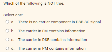 Which of the following is NOT true.
Select one:
O a. There is no carrier component in DSB-SC signal
O b. The carrier in FM contains information
O c. The carrier in DSB contains information
O d. The carrier in PM contains information