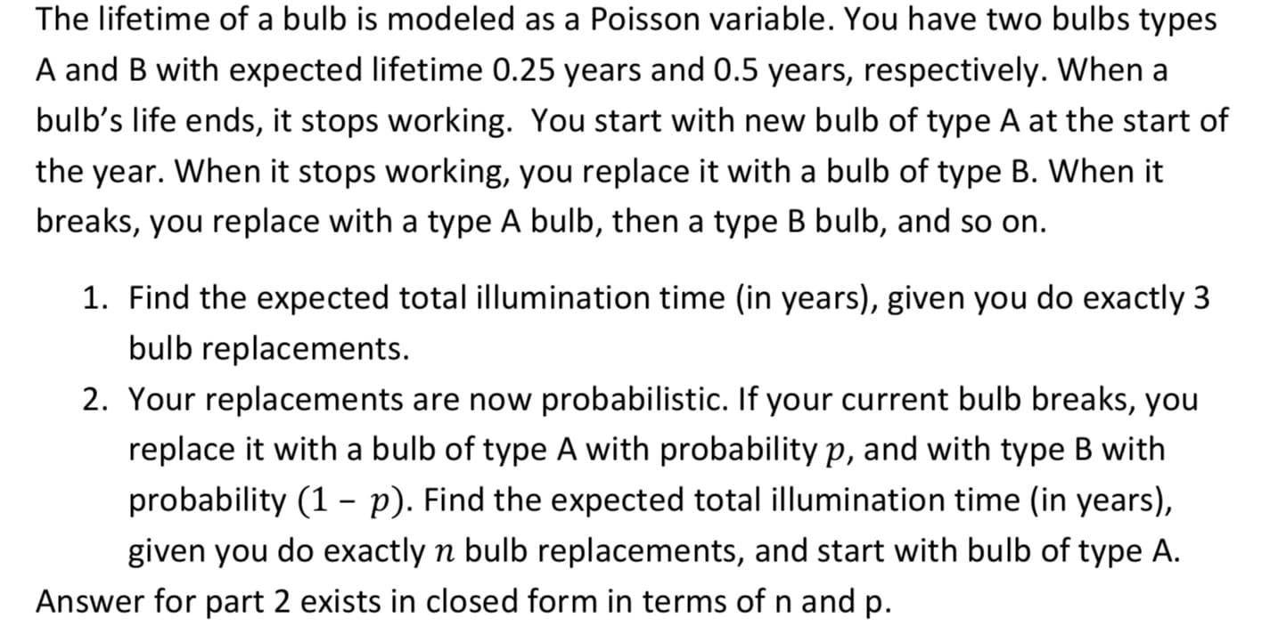 The lifetime of a bulb is modeled as a Poisson variable. You have two bulbs types
A and B with expected lifetime 0.25 years and 0.5 years, respectively. When a
bulb's life ends, it stops working. You start with new bulb of type A at the start of
the year. When it stops working, you replace it with a bulb of type B. When it
breaks, you replace with a type A bulb, then a type B bulb, and so on.
