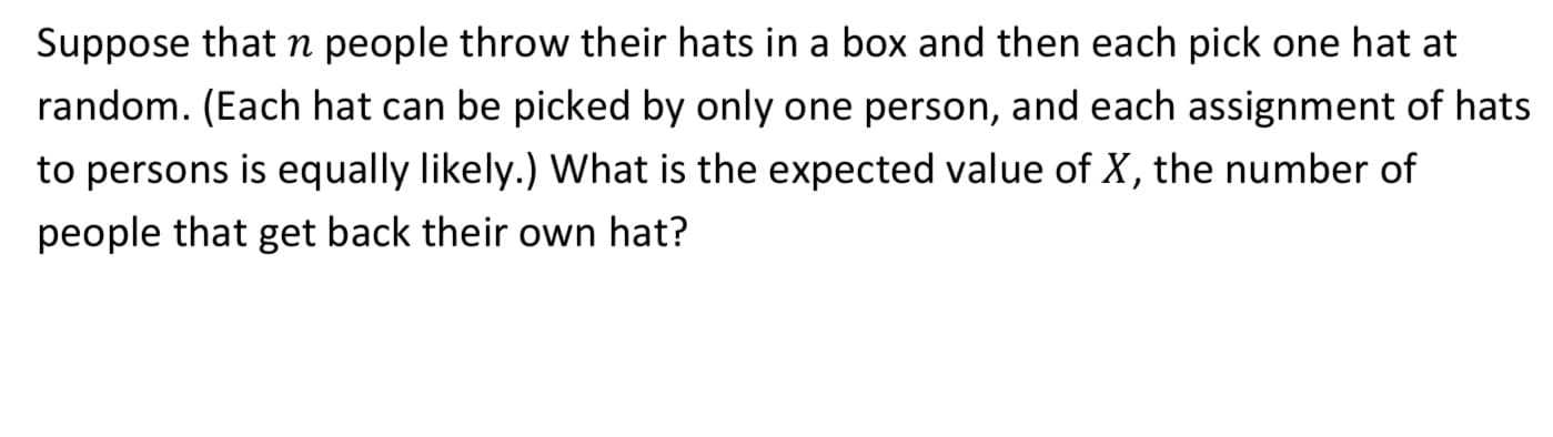 Suppose that n people throw their hats in a box and then each pick one hat at
random. (Each hat can be picked by only one person, and each assignment of hats
to persons is equally likely.) What is the expected value of X, the number of
people that get back their own hat?
