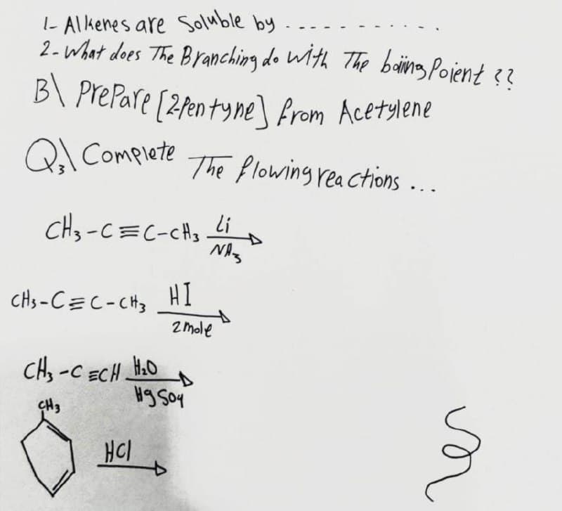 I- Alkenes are Soluble by
2- what des The Branching do With The baing Pojent 3?
..
B\ PrePare [2fen tyne\ from Acetylene
Qal Complete
The flowing rea Ctions ...
li
cH3-C=C-cHs
HI
of
2 mole
CHs-C=C-CHz
CH, -C ECH.
H.O
Hg Soy
CH3
