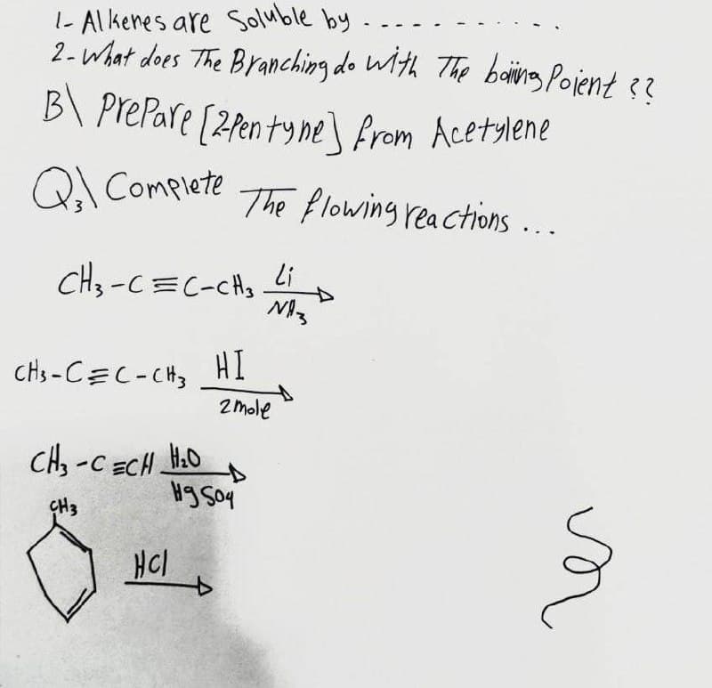 1- Al kenes are Soluble by
2-What does The Branching do Wth The baing Pojent 3
B\ PrePare [2fen ty ne\ from Acetylene
Q Complete
The flowing rea ctions ...
Li
CH3-C=C-CHs
Chs -CEC-CH, HI
of
2mole
CH, -C ECH H.0
Hg Soy
ÇH3
