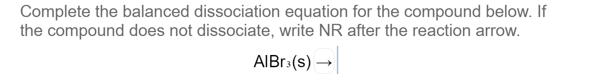 Complete the balanced dissociation equation for the compound below. If
the compound does not dissociate, write NR after the reaction arrow.
AIBR3(s) →
