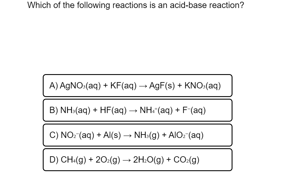 Which of the following reactions is an acid-base reaction?
A) AGNO:(aq) + KF(aq) → AgF(s) + KNO:(aq)
B) NH:(aq) + HF(aq) → NH:"(aq) +
-F(aq)
C) NO: (aq) + AI(s) → NH3(g) + AIO: (aq)
D) CH:(g) + 202(g) -
2H:O(g) + CO:(g)
