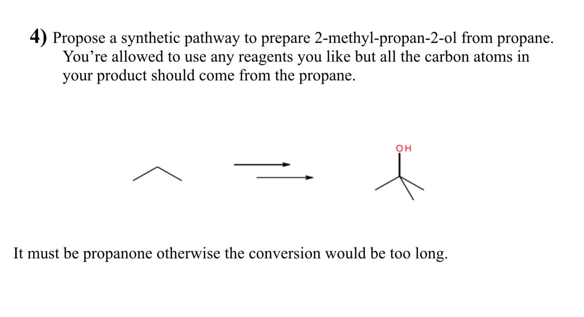 4) Propose a synthetic pathway to prepare 2-methyl-propan-2-ol from propane.
You're allowed to use any reagents you like but all the carbon atoms in
your product should come from the propane.
он
It must be propanone otherwise the conversion would be too long.
