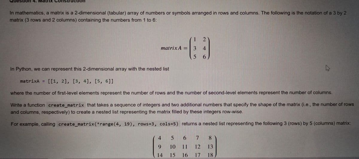 Questioh 4. MatriX Construction
In mathematics, a matrix is a 2-dimensional (tabular) array of numbers or symbols arranged in rows and columns. The following is the notation of a 3 by 2
matrix (3 rows and 2 columns) containing the numbers from 1 to 6:
1
matrix A =
3
4.
6.
In Python, we can represent this 2-dimensional array with the nested list
matrixA =
[[1, 2], [3, 4], [5, 6]]
where the number of first-level elements represent the number of rows and the number of second-level elements represent the number of columns.
Write a function create_matrix that takes a sequence of integers and two additional numbers that specify the shape of the matrix (i.e., the number of rows
and columns, respectively) to create a nested list representing the matrix filled by these integers row-wise.
For example, calling create_matrix(*range(4, 19), rows=3, cols=5) returns a nested list representing the following 3 (rows) by 5 (columns) matrix:
4
6.
8.
9.
10
11
12
13
14
15
16
17
18
