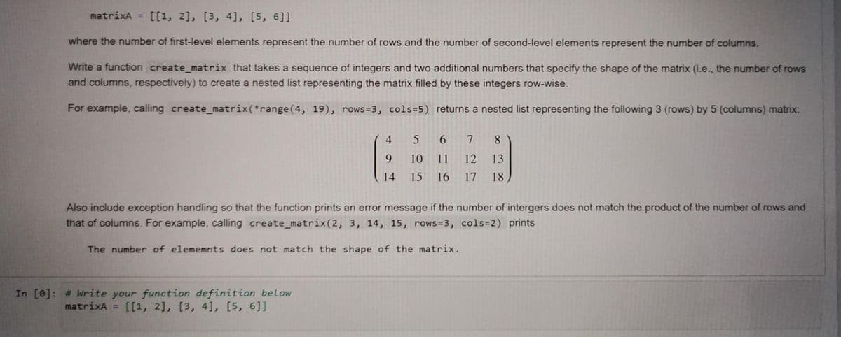 matrixA = [[1, 2], [3, 4], [5, 6]]
where the number of first-level elements represent the number of rows and the number of second-level elements represent the number of columns.
Write a function create_matrix that takes a sequence of integers and two additional numbers that specify the shape of the matrix (i.e., the number of rows
and columns, respectively) to create a nested list representing the matrix filled by these integers row-wise.
For example, calling create_matrix(*range(4, 19), rows=3, cols=5) returns a nested list representing the following 3 (rows) by 5 (columns) matrix:
4.
7
8.
9
10
11
12
13
14
15
16
17
18
Also include exception handling so that the function prints an error message if the number of intergers does not match the product of the number of rows and
that of columns. For example, calling create_matrix(2, 3, 14, 15, rows=3, cols=2) prints
The number of elememnts does not match the shape of the matrix.
In [e]: # Write your function definition below
matrixA = [[1, 2], [3, 4], [5, 6]]
