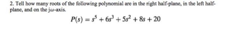 2. Tell how many roots of the following polynomial are in the right half-plane, in the left half-
plane, and on the jw-axis.
P(s) = s + 6s + 5s² + &s + 20
%3D
