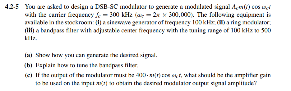 4.2-5 You are asked to design a DSB-SC modulator to generate a modulated signal Acm(t) cos wct
with the carrier frequency fe = 300 kHz (@c = 2n × 300,000). The following equipment is
available in the stockroom: (i) a sinewave generator of frequency 100 kHz; (ii) a ring modulator;
(iii) a bandpass filter with adjustable center frequency with the tuning range of 100 kHz to 500
kHz.
(a) Show how you can generate the desired signal.
(b) Explain how to tune the bandpass filter.
(c) If the output of the modulator must be 400 - m(t) cos wct, what should be the amplifier gain
to be used on the input m(t) to obtain the desired modulator output signal amplitude?
