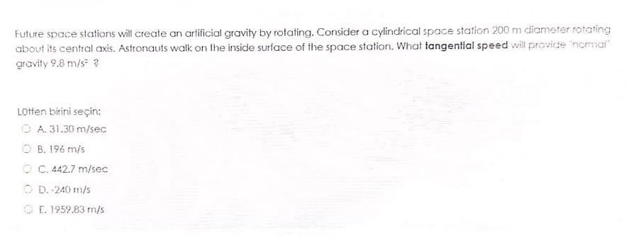 Future space stations will create an arlificial gravity by rotating. Consider a cylindrical space station 200 m dicmeter rotating
about its central axis. Astronauts walk on the inside surface of the space station. What tangential speed will provide nommal"
gravity 9.8 m/s ?
LOtfen birini seçin:
O A. 31.30 m/sec
O B. 196 m/s
O C. 442.7 m/sec
O D. 240 m/s
O E. 1959.83 m/s

