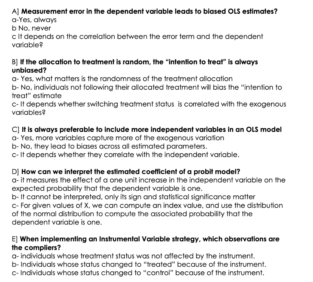 A] Measurement error in the dependent variable leads to biased OLS estimates?
a-Yes, always
b No, never
c It depends on the correlation between the error term and the dependent
variable?
B] If the allocation to treatment is random, the "intention to treat" is always
unbiased?
a- Yes, what matters is the randomness of the treatment allocation
b- No, individuals not following their allocated treatment will bias the "intention to
treat" estimate
c- It depends whether switching treatment status is correlated with the exogenous
variables?
C] It is always preferable to include more independent variables in an OLS model
a- Yes, more variables capture more of the exogenous variation
b- No, they lead to biases across all estimated parameters.
c- It depends whether they correlate with the independent variable.
D] How can we interpret the estimated coefficient of a probit model?
a- it measures the effect of a one unit increase in the independent variable on the
expected probability that the dependent variable is one.
b- It cannot be interpreted, only its sign and statistical significance matter
c- For given values of X, we can compute an index value, and use the distribution
of the normal distribution to compute the associated probability that the
dependent variable is one.
E] When implementing an Instrumental Variable strategy, which observations are
the compliers?
a- individuals whose treatment status was not affected by the instrument.
b- Individuals whose status changed to "treated" because of the instrument.
c- Individuals whose status changed to "control" because of the instrument.
