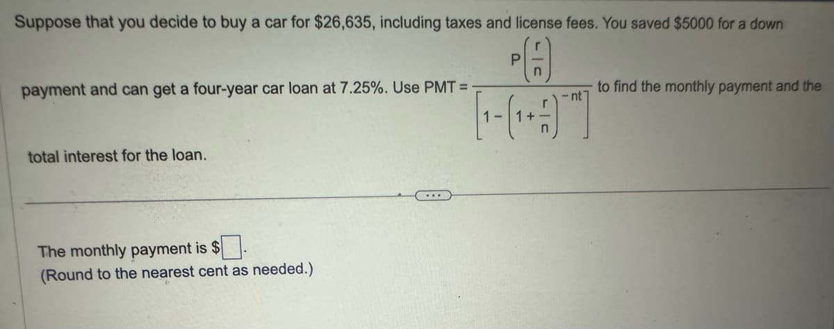 Suppose that you decide to buy a car for $26,635, including taxes and license fees. You saved $5000 for a down
payment and can get a four-year car loan at 7.25%. Use PMT =
P
n
A
to find the monthly payment and the
-nt]
1+
total interest for the loan.
The monthly payment is $
(Round to the nearest cent as needed.)