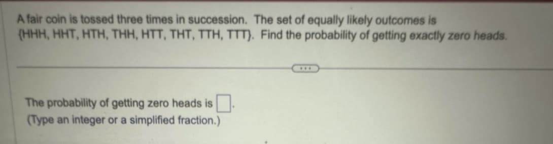 A fair coin is tossed three times in succession. The set of equally likely outcomes is
(HHH, HHT, HTH, THH, HTT, THT, TTH, TTT). Find the probability of getting exactly zero heads.
The probability of getting zero heads is ☐ .
(Type an integer or a simplified fraction.)