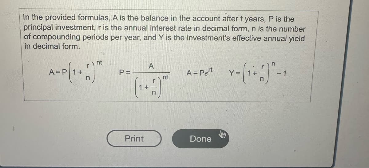 In the provided formulas, A is the balance in the account after t years, P is the
principal investment, r is the annual interest rate in decimal form, n is the number
of compounding periods per year, and Y is the investment's effective annual yield
in decimal form.
nt
A=P (1+1)
A
P =
A = Pet
nt
Y = (1 + ±)-1
Print
Done