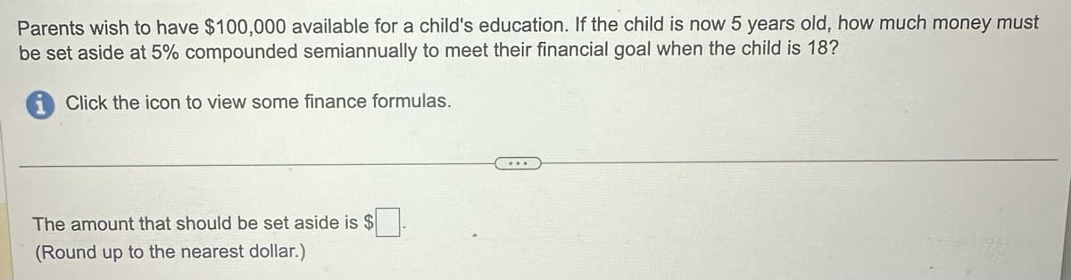 Parents wish to have $100,000 available for a child's education. If the child is now 5 years old, how much money must
be set aside at 5% compounded semiannually to meet their financial goal when the child is 18?
Click the icon to view some finance formulas.
The amount that should be set aside is $
(Round up to the nearest dollar.)