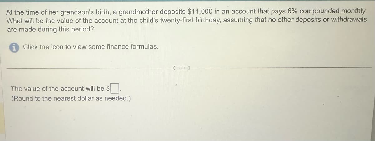 At the time of her grandson's birth, a grandmother deposits $11,000 in an account that pays 6% compounded monthly.
What will be the value of the account at the child's twenty-first birthday, assuming that no other deposits or withdrawals
are made during this period?
Click the icon to view some finance formulas.
The value of the account will be $ ☐ .
(Round to the nearest dollar as needed.)