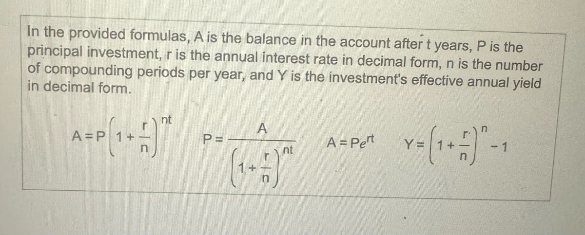 In the provided formulas, A is the balance in the account after t years, P is the
principal investment, r is the annual interest rate in decimal form, n is the number
of compounding periods per year, and Y is the investment's effective annual yield
in decimal form.
nt
A
P =
A = Pert
nt
Y = (1 + 1) "-1
n