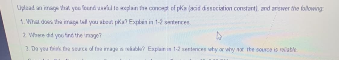 Upload an image that you found useful to explain the concept of pKa (acid dissociation constant), and answer the following:
1. What does the image tell you about pKa? Explain in 1-2 sentences.
2. Where did you find the image?
3. Do you think the source of the image is reliable? Explain in 1-2 sentences why or why not the source is reliable.