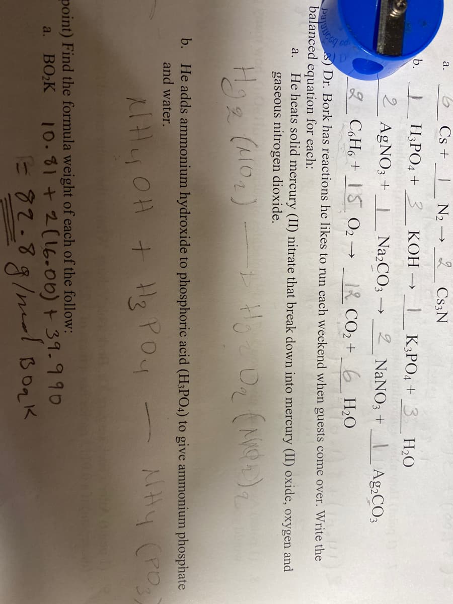 a.
a.
b.
2
Cs+
N₂ -
H3PO4 + 3 KOH →
Vassila
2 Cs3N
AgNO3 +_ Na₂CO3 -
->>
K3PO4 + 3
2 NaNO3 + Ag2CO3
2
C6H6+ 15 0₂-
->> 12 CO₂ + 6H₂O
To
s) Dr. Bork has reactions he likes to run each weekend when guests come over. Write the
balanced equation for each:
PJUSIC
He heats solid mercury (II) nitrate that break down into mercury (II) oxide, oxygen and
gaseous nitrogen dioxide.
H₂O
Hg₂ (10₂) — + Hoz O₂ (NO2)₂
2
q
b. He adds ammonium hydroxide to phosphoric acid (H3PO4) to give ammonium phosphate
and water.
льну (роз
NHY OH + Hz Poy
point) Find the formula weight of each of the follow:
a. BO₂K
10.81 + 2(16.00) + 39.990
E82.8ginee Boak
g/md
водк