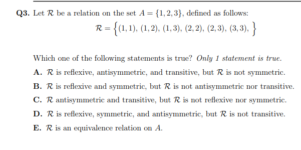 Q3. Let R be a relation on the set A = {1, 2, 3}, defined as follows:
R = {(1,1), (1,2), (1,3), (2, 2), (2, 3), (3, 3), }
Which one of the following statements is true? Only 1 statement is true.
A. R is reflexive, antisymmetric, and transitive, but R is not symmetric.
B. R is reflexive and symmetric, but R is not antisymmetric nor transitive.
C. R antisymmetric and transitive, but R is not reflexive nor symmetric.
D. R is reflexive, symmetric, and antisymmetric, but R is not transitive.
E. R is an equivalence relation on A.

