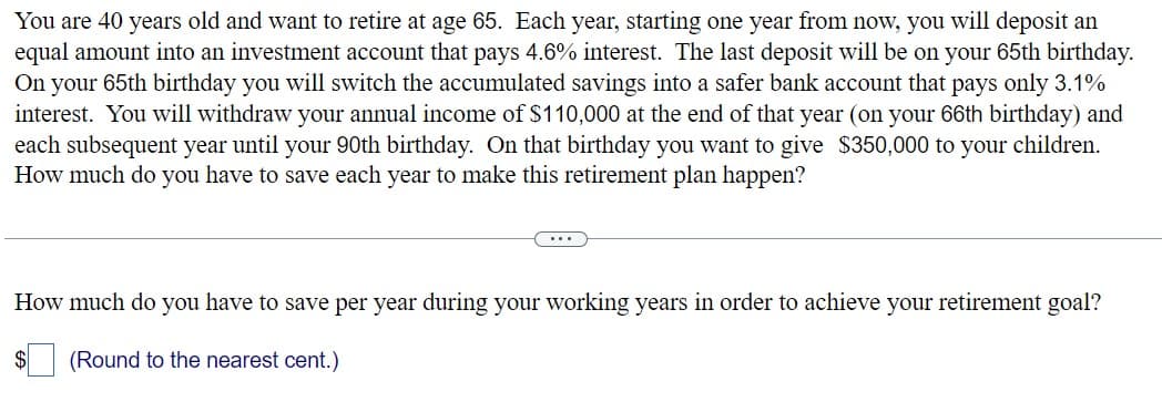 You are 40 years old and want to retire at age 65. Each year, starting one year from now, you will deposit an
equal amount into an investment account that pays 4.6% interest. The last deposit will be on your 65th birthday.
On your 65th birthday you will switch the accumulated savings into a safer bank account that pays only 3.1%
interest. You will withdraw your annual income of $110,000 at the end of that year (on your 66th birthday) and
each subsequent year until your 90th birthday. On that birthday you want to give $350,000 to your children.
How much do you have to save each year to make this retirement plan happen?
How much do you have to save per year during your working years in order to achieve your retirement goal?
(Round to the nearest cent.)
$