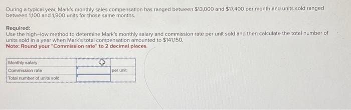 During a typical year, Mark's monthly sales compensation has ranged between $13,000 and $17,400 per month and units sold ranged
between 1,100 and 1,900 units for those same months.
Required:
Use the high-low method to determine Mark's monthly salary and commission rate per unit sold and then calculate the total number of
units sold in a year when Mark's total compensation amounted to $141,150.
Note: Round your "Commission rate" to 2 decimal places.
Monthly salary
Commission rate
Total number of units sold
per unit