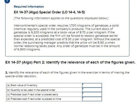 Required Information
EX 14-37 (Algo) Special Order (LO 14-4, 14-5)
[The following information applies to the questions displayed below.]
Intercontinental's special order requires 1,700 kilograms of genatope, a solid
chemical regularly used in the company's products. The current stock of
genatope is 9,200 kilograms at a book value of 8.70 p per kilogram. If the
special order is accepted, the firm will be forced to restock genatope earlier
than expected, at a predicted cost of 9.30 p per kilogram. Without the special
order, the purchasing manager predicts that the price will be 8.90 p when
normal restocking takes place. Any order of genatope must be in the amount
of 6,900 kilograms.
EX 14-37 (Algo) Part 2: Identify the relevance of each of the figures given.
2. Identify the relevance of each of the figures given in the exercise in terms of making the
special-order decision.
(a) Book value of inventory
(b) Quantity to be used in the special order
(c) Predicted cost if next order is placed early
(d) Predicted cost if next order is placed on time
