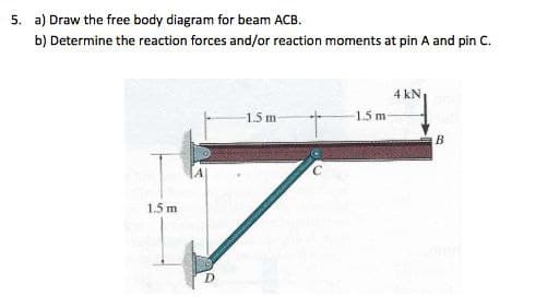 5. a) Draw the free body diagram for beam ACB.
b) Determine the reaction forces and/or reaction moments at pin A and pin C.
4 kN
1.5 m
1.5 m
B
1.5 m
