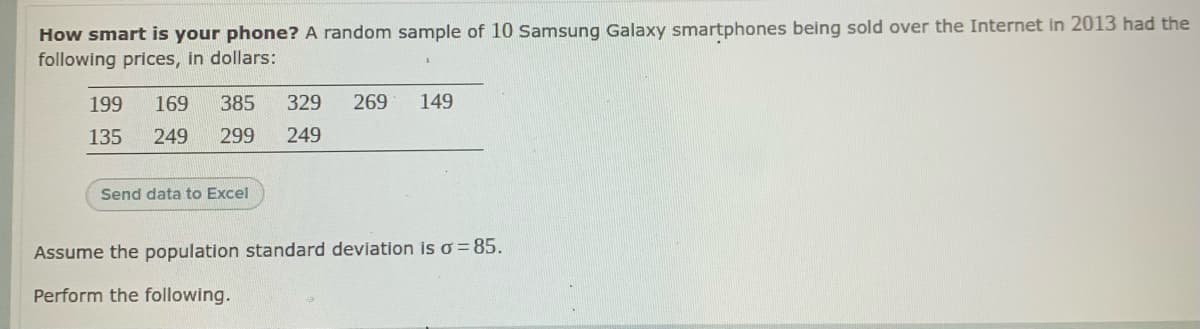 How smart is your phone? A random sample of 10 sSamsung Galaxy smartphones being sold over the Internet in 2013 had the
following prices, in dollars:
199
169
385
329
269
149
135
249
299
249
Send data to Excel
Assume the population standard deviation is o = 85.
Perform the following.
