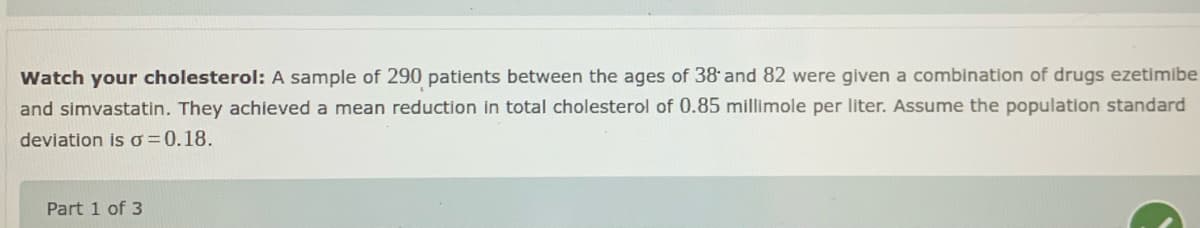 Watch your cholesterol: A sample of 290 patients between the ages of 38and 82 were given a combination of drugs ezetimibe
and simvastatin. They achieved a mean reduction in total cholesterol of 0.85 millimole per liter. Assume the population standard
deviation is o=0.18.
Part 1 of 3
