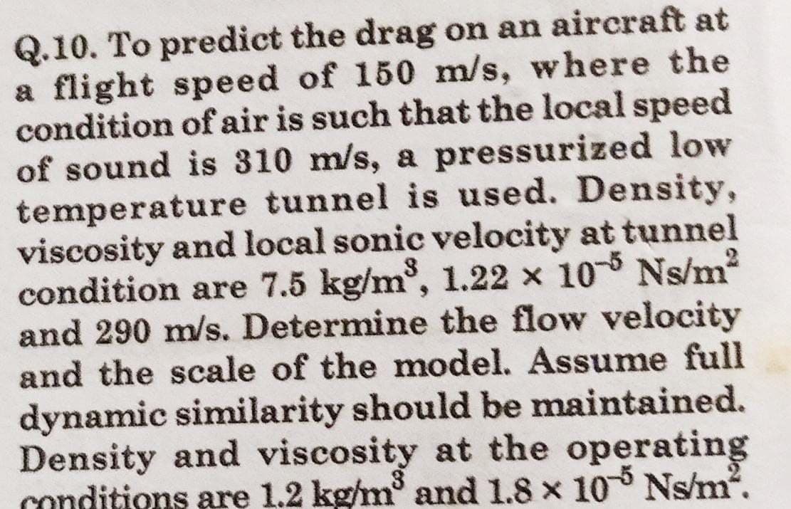 Q.10. To predict the drag on an aircraft at
a flight speed of 150 m/s, where the
condition of air is such that the local speed
of sound is 310 m/s, a pressurized low
temperature tunnel is used. Density,
viscosity and local sonic velocity at tunnel
condition are 7.5 kg/m³, 1.22 x 105 Ns/m²
and 290 m/s. Determine the flow velocity
and the scale of the model. Assume full
dynamic similarity should be maintained.
Density and viscosity at the operating
conditions are 1.2 kg/m³ and 1.8 x 105 Ns/m².