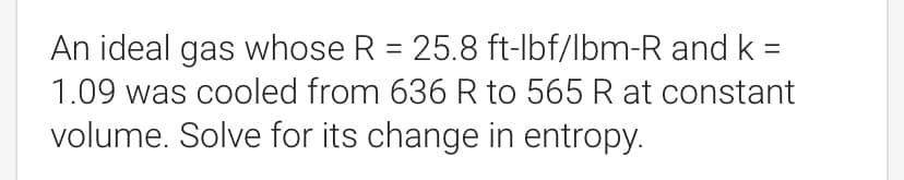An ideal gas whose R = 25.8 ft-lbf/lbm-R and k =
=
1.09 was cooled from 636 R to 565 R at constant
volume. Solve for its change in entropy.