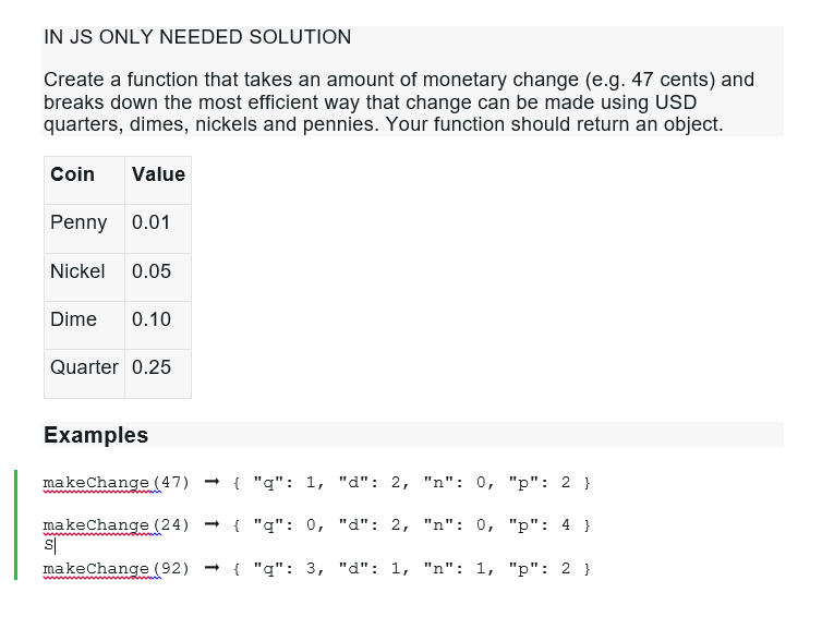 IN JS ONLY NEEDED SOLUTION
Create a function that takes an amount of monetary change (e.g. 47 cents) and
breaks down the most efficient way that change can be made using USD
quarters, dimes, nickels and pennies. Your function should return an object.
Coin Value
Penny 0.01
Nickel 0.05
Dime 0.10
Quarter 0.25
Examples
makeChange (47) → { "q": 1, "d": 2, "n": 0, "p": 2 }
makeChange (24) → { "q": 0, "d": 2, "n": 0, "p":4}
makeChange (92) { "q": 3, "d": 1, "n": 1, "p": 2 }
S
