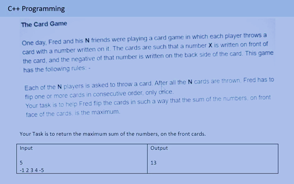 C++ Programming
The Card Game
One day, Fred and his N friends were playing a card game in which each player throws a
card with a number written on it. The cards are such that a number X is written on front of
the card, and the negative of that number is written on the back side of the card. This game
has the following rules: -
Each of the N players is asked to throw a card. After all the N cards are thrown, Fred has to
flip one or more cards in consecutive order, only orice.
Your task is to help Fred flip the cards in such a way that the sum of the numbers, on front
face of the cards, is the maximum.
Your Task is to return the maximum sum of the numbers, on the front cards.
Input
Output
13
-1 234 -5
