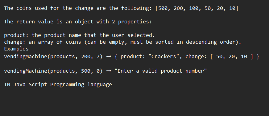 The coins used for the change are the following: [500, 200, 100, 50, 20, 10]
The return value is an object with 2 properties:
product: the product name that the user selected.
change: an array of coins (can be empty, must be sorted in descending order).
Examples
vendingMachine (products, 200, 7) → { product: "Crackers", change: [ 50, 20, 10 ] }
vendingMachine (products, 500, 0) → "Enter a valid product number"
IN Java Script Programming language