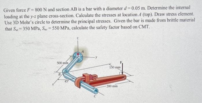 Given force F= 800 N and section AB is a bar with a diameter d = 0.05 m. Determine the internal
loading at the y-z plane cross-section. Calculate the stresses at location A (top). Draw stress element.
Use 3D Mohr's circle to determine the principal stresses. Given the bar is made from brittle material
that S 350 MPa, Sue = 550 MPa, calculate the safety factor based on CMT.
500 min
B
150 mm
-200 mm