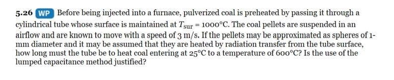 5.26 WP Before being injected into a furnace, pulverized coal is preheated by passing it through a
cylindrical tube whose surface is maintained at Tsur = 1000°C. The coal pellets are suspended in an
airflow and are known to move with a speed of 3 m/s. If the pellets may be approximated as spheres of 1-
mm diameter and it may be assumed that they are heated by radiation transfer from the tube surface,
how long must the tube be to heat coal entering at 25°C to a temperature of 600°C? Is the use of the
lumped capacitance method justified?
