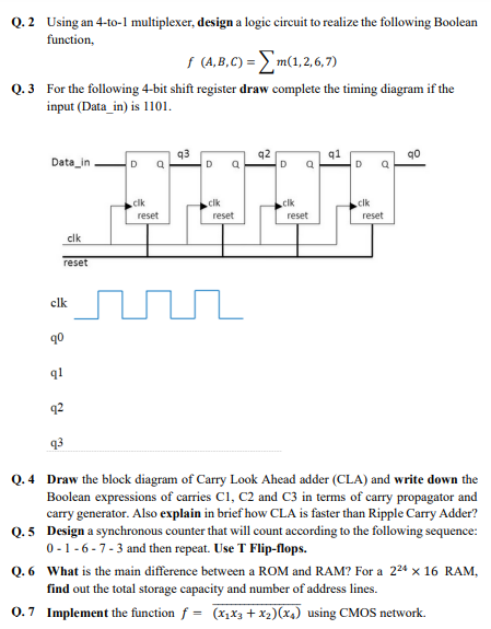 Q. 2 Using an 4-to-1 multiplexer, design a logic circuit to realize the following Boolean
function,
s (A,B,C) = E m(1,2,6,7)
Q.3 For the following 4-bit shift register draw complete the timing diagram if the
input (Data_in) is 1101.
Data_in
q3
q2
q1
D
D
D
.clk
.clk
clk
clk
reset
reset
reset
reset
clk
reset
clk
90
91
92
q3
Q. 4 Draw the block diagram of Carry Look Ahead adder (CLA) and write down the
Boolean expressions of carries C1, C2 and C3 in terms of carry propagator and
carry generator. Also explain in brief how CLA is faster than Ripple Carry Adder?
Q.5 Design a synchronous counter that will count according to the following sequence:
0- 1 -6 -7-3 and then repeat. Use T Flip-flops.
Q. 6 What is the main difference between a ROM and RAM? For a 224 x 16 RAM,
find out the total storage capacity and number of address lines.
0.7 Implement the function f = (x,x3 + x2)(x4) using CMOS network.
