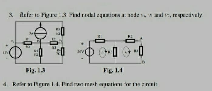 3. Refer to Figure 1.3. Find nodal equations at node vs, vi and V2, respectively.
R5
3A
902
R2
R3
R4
12V
20V
R3
R4
502
702
Fig. 1.3
Fig. 1.4
4. Refer to Figure 1.4. Find two mesh equations for the circuit.
R1
402
R2
30
V₁