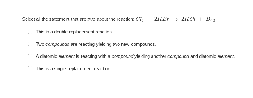 Select all the statement that are true about the reaction: Cl2 + 2KBr → 2KCI + Br2
This is a double replacement reaction.
Two compounds are reacting yielding two new compounds.
A diatomic element is reacting with a compound yielding another compound and diatomic element.
O This is a single replacement reaction.

