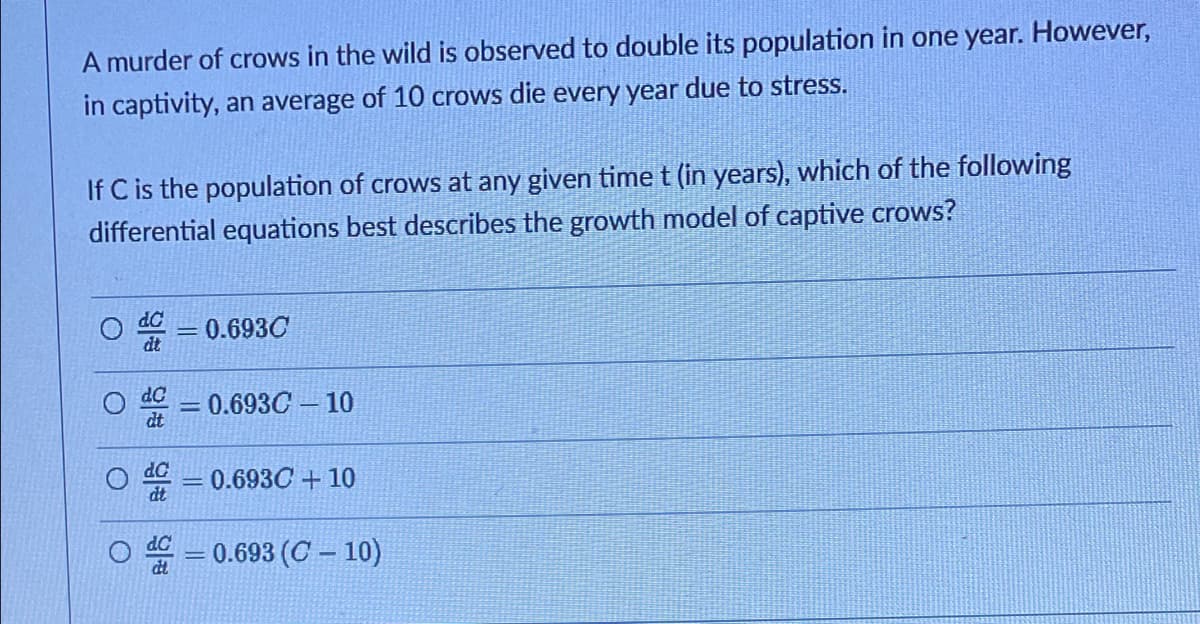 A murder of crows in the wild is observed to double its population in one year. However,
in captivity, an average of 10 crows die every year due to stress.
If C is the population of crows at any given time t (in years), which of the following
differential equations best describes the growth model of captive crows?
0.693C
dt
dC
%3D
0.693C – 10
dt
d = 0.693C+10
dC
dt
0.693 (C – 10)
