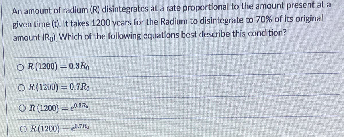 An amount of radium (R) disintegrates at a rate proportional to the amount present at a
given time (t). It takes 1200 years for the Radium to disintegrate to 70% of its original
amount (Ro). Which of the following equations best describe this condition?
O R(1200) = 0.3Ro
O R(1200) = 0.7R,
O R(1200) = e0.3R
O R(1200) = e0.7 Ro
